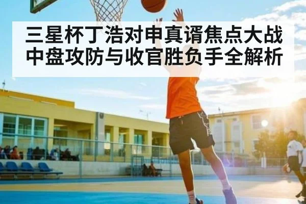三星杯丁浩对申真谞焦点大战中盘攻防与收官胜负手全解析