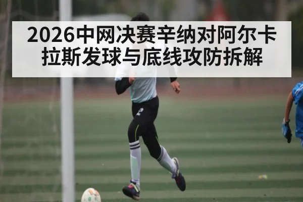 2026中网决赛辛纳对阿尔卡拉斯发球与底线攻防拆解