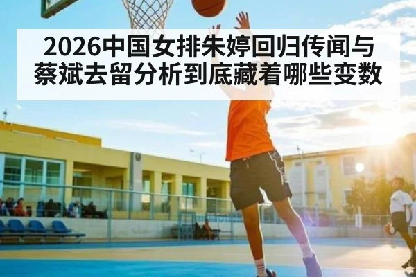 2026中国女排朱婷回归传闻与蔡斌去留分析到底藏着哪些变数