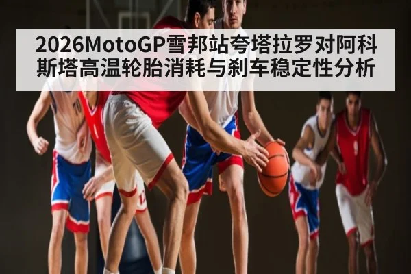 2026MotoGP雪邦站夸塔拉罗对阿科斯塔高温轮胎消耗与刹车稳定性分析